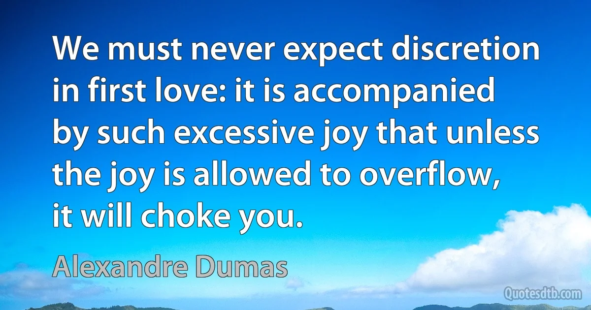 We must never expect discretion in first love: it is accompanied by such excessive joy that unless the joy is allowed to overflow, it will choke you. (Alexandre Dumas)