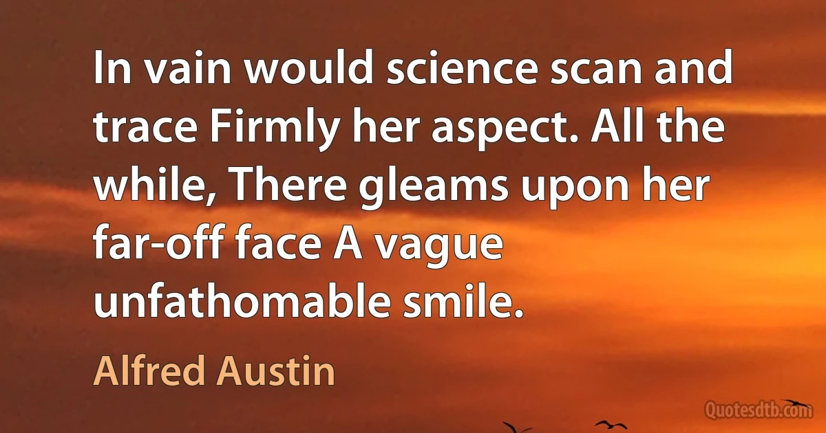 In vain would science scan and trace Firmly her aspect. All the while, There gleams upon her far-off face A vague unfathomable smile. (Alfred Austin)