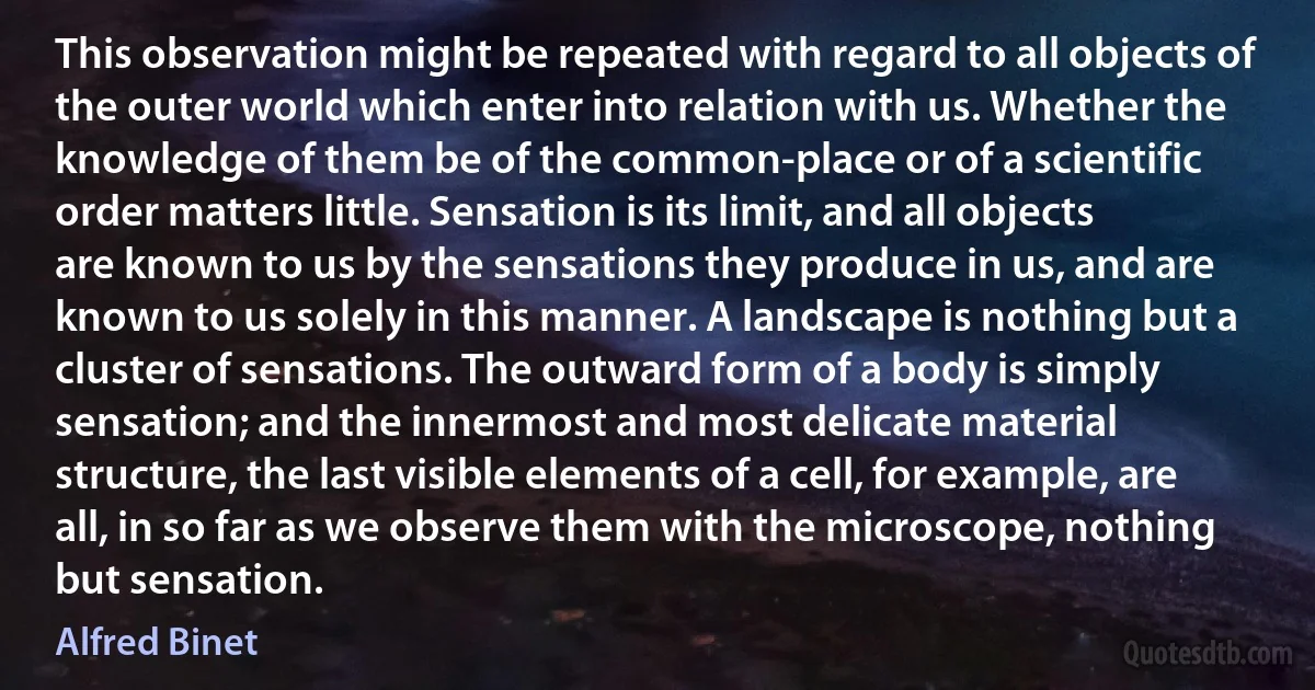 This observation might be repeated with regard to all objects of the outer world which enter into relation with us. Whether the knowledge of them be of the common-place or of a scientific order matters little. Sensation is its limit, and all objects are known to us by the sensations they produce in us, and are known to us solely in this manner. A landscape is nothing but a cluster of sensations. The outward form of a body is simply sensation; and the innermost and most delicate material structure, the last visible elements of a cell, for example, are all, in so far as we observe them with the microscope, nothing but sensation. (Alfred Binet)