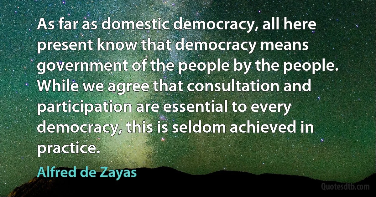 As far as domestic democracy, all here present know that democracy means government of the people by the people. While we agree that consultation and participation are essential to every democracy, this is seldom achieved in practice. (Alfred de Zayas)