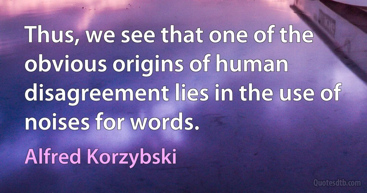 Thus, we see that one of the obvious origins of human disagreement lies in the use of noises for words. (Alfred Korzybski)