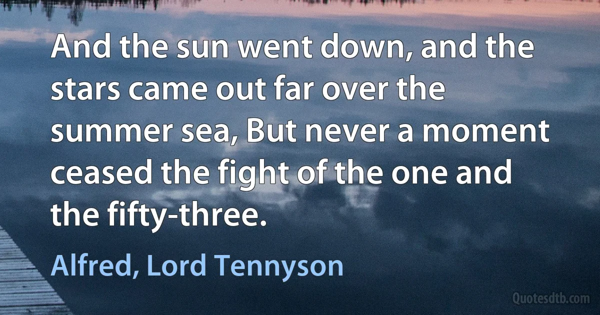 And the sun went down, and the stars came out far over the summer sea, But never a moment ceased the fight of the one and the fifty-three. (Alfred, Lord Tennyson)