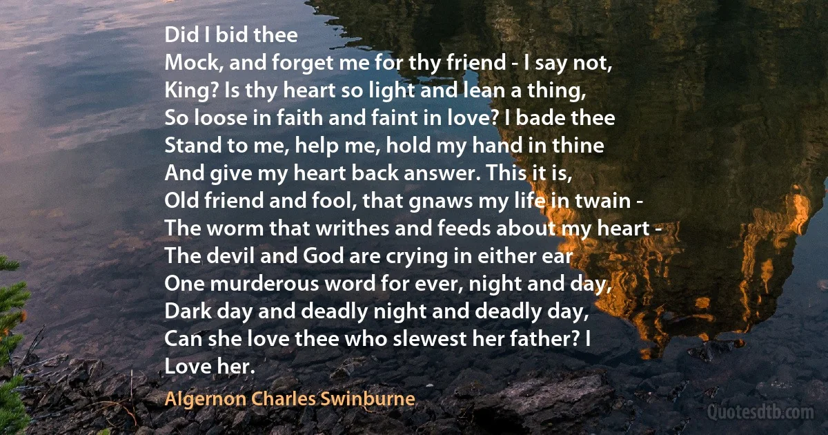 Did I bid thee
Mock, and forget me for thy friend - I say not,
King? Is thy heart so light and lean a thing,
So loose in faith and faint in love? I bade thee
Stand to me, help me, hold my hand in thine
And give my heart back answer. This it is,
Old friend and fool, that gnaws my life in twain -
The worm that writhes and feeds about my heart -
The devil and God are crying in either ear
One murderous word for ever, night and day,
Dark day and deadly night and deadly day,
Can she love thee who slewest her father? I
Love her. (Algernon Charles Swinburne)