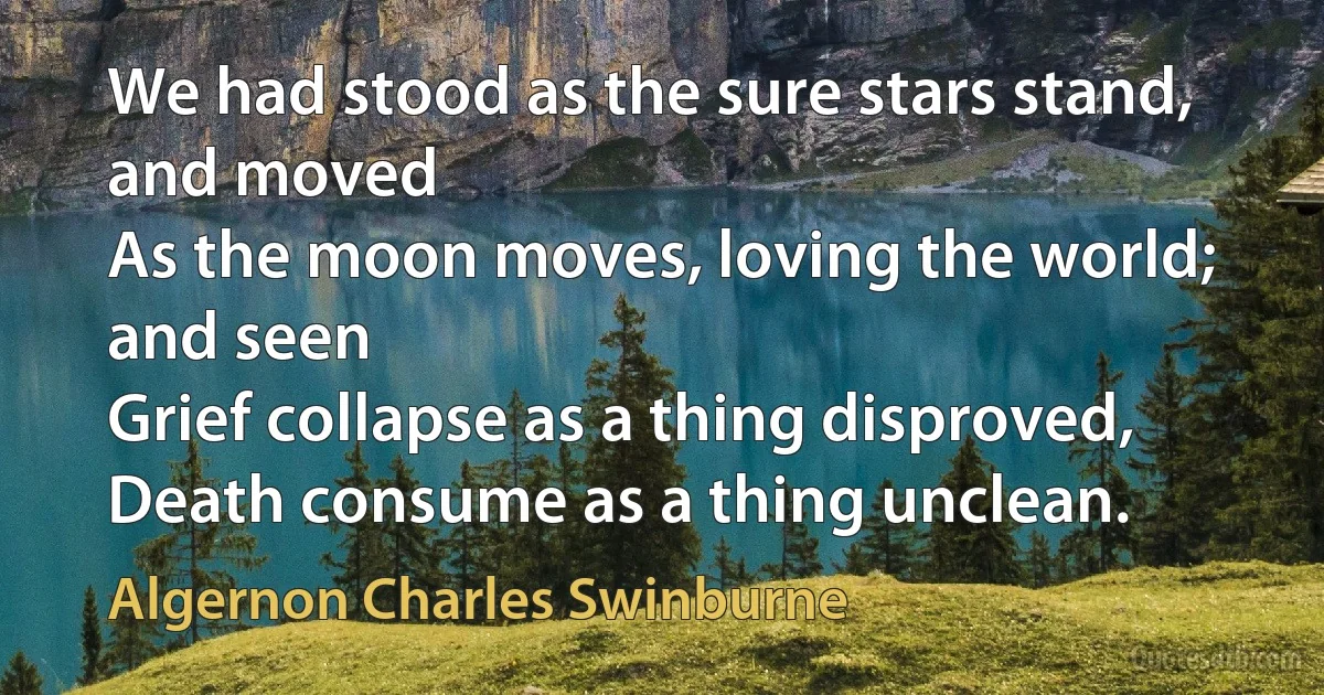 We had stood as the sure stars stand, and moved
As the moon moves, loving the world; and seen
Grief collapse as a thing disproved,
Death consume as a thing unclean. (Algernon Charles Swinburne)