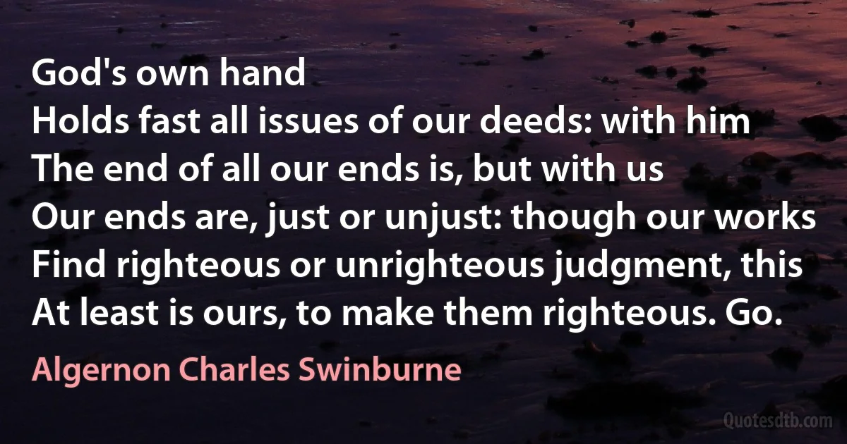 God's own hand
Holds fast all issues of our deeds: with him
The end of all our ends is, but with us
Our ends are, just or unjust: though our works
Find righteous or unrighteous judgment, this
At least is ours, to make them righteous. Go. (Algernon Charles Swinburne)