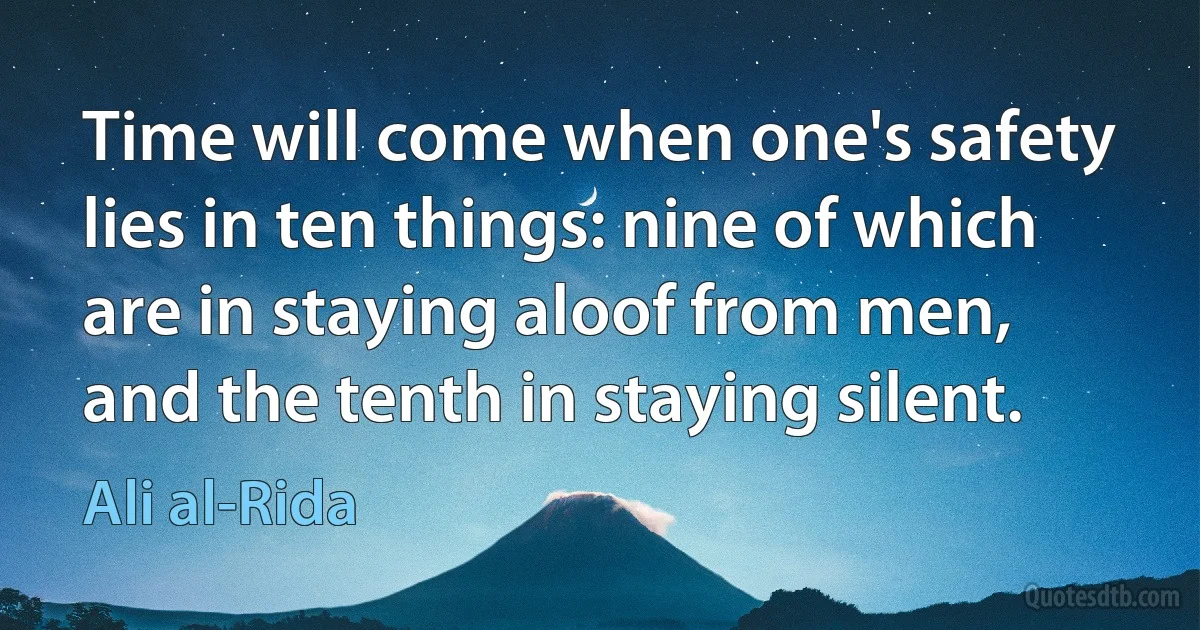 Time will come when one's safety lies in ten things: nine of which are in staying aloof from men, and the tenth in staying silent. (Ali al-Rida)