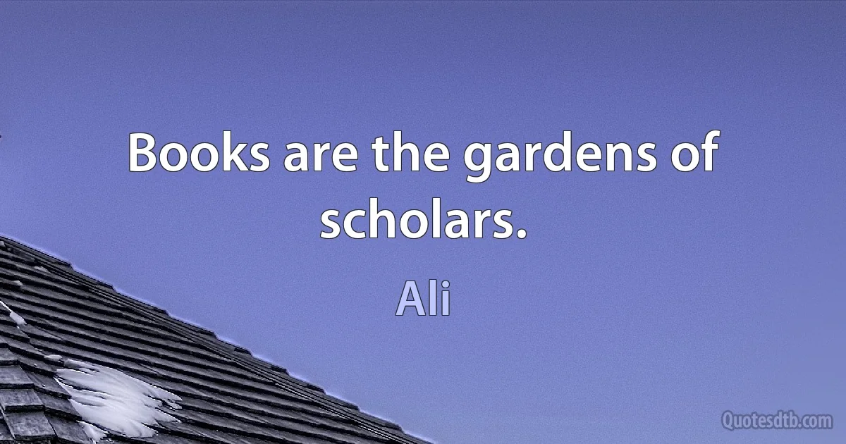 Books are the gardens of scholars. (Ali)