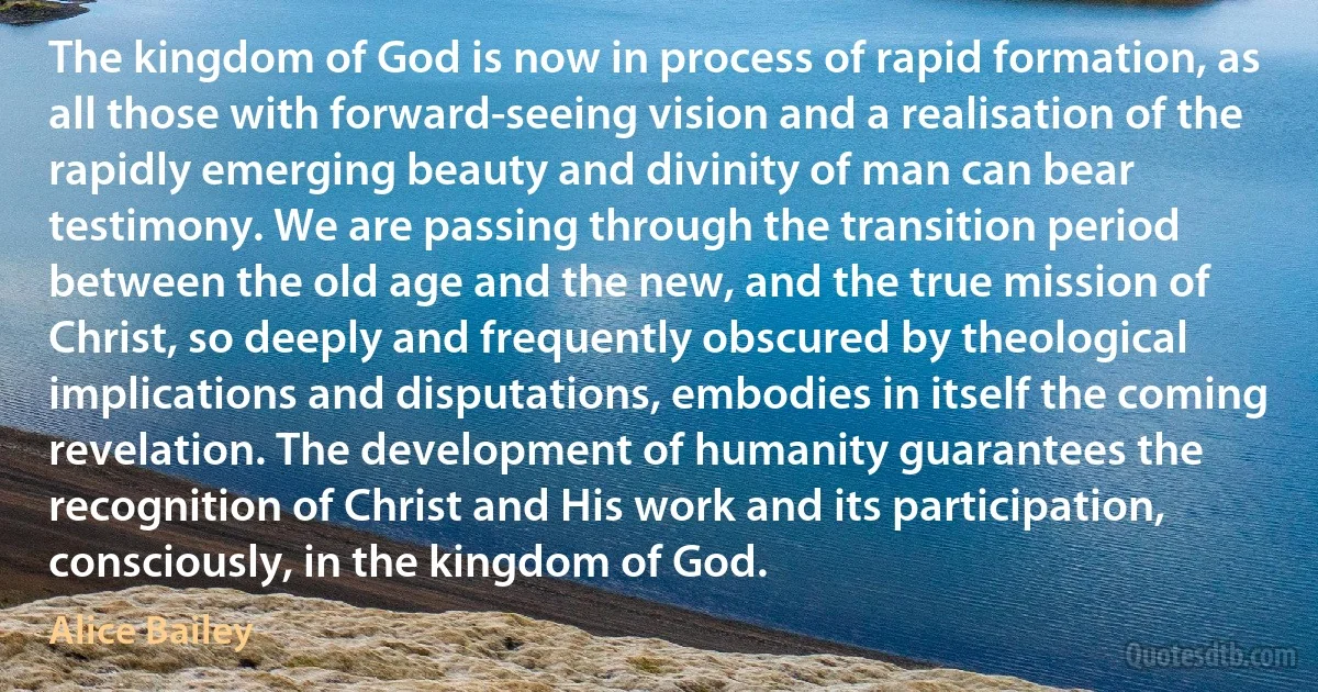 The kingdom of God is now in process of rapid formation, as all those with forward-seeing vision and a realisation of the rapidly emerging beauty and divinity of man can bear testimony. We are passing through the transition period between the old age and the new, and the true mission of Christ, so deeply and frequently obscured by theological implications and disputations, embodies in itself the coming revelation. The development of humanity guarantees the recognition of Christ and His work and its participation, consciously, in the kingdom of God. (Alice Bailey)