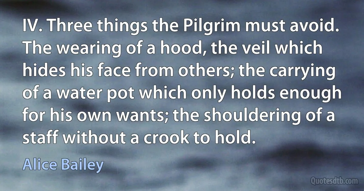 IV. Three things the Pilgrim must avoid. The wearing of a hood, the veil which hides his face from others; the carrying of a water pot which only holds enough for his own wants; the shouldering of a staff without a crook to hold. (Alice Bailey)