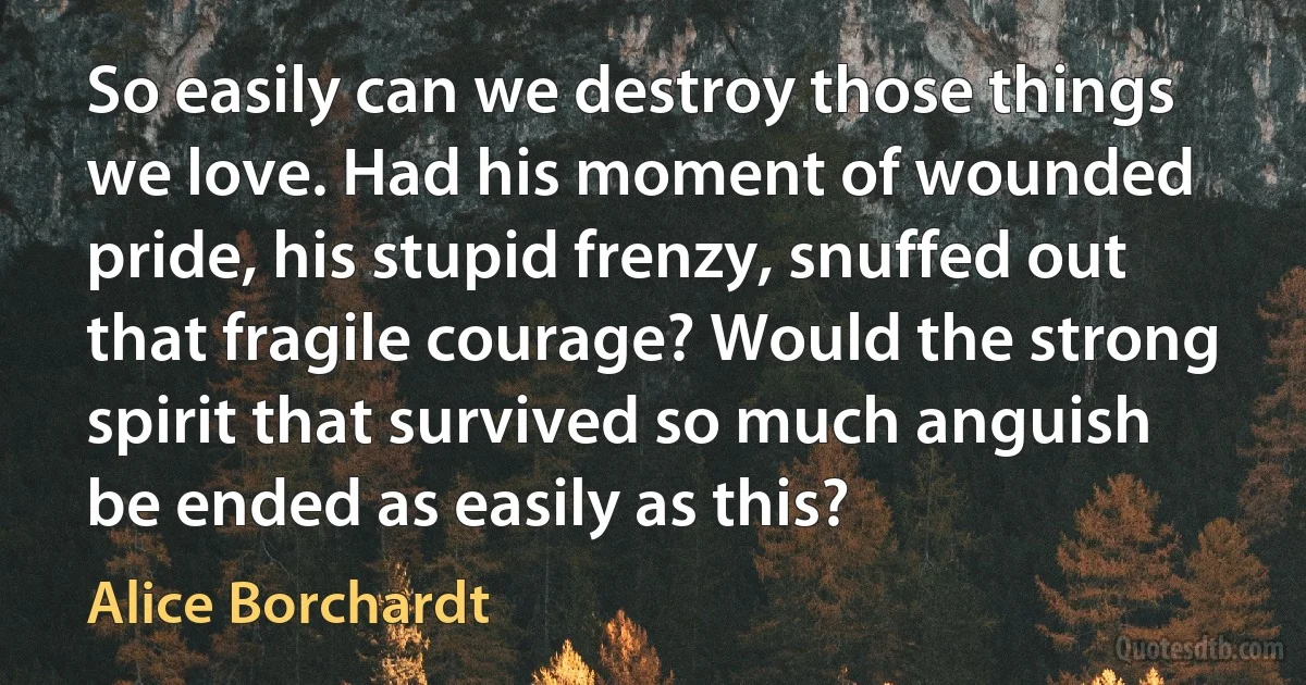 So easily can we destroy those things we love. Had his moment of wounded pride, his stupid frenzy, snuffed out that fragile courage? Would the strong spirit that survived so much anguish be ended as easily as this? (Alice Borchardt)