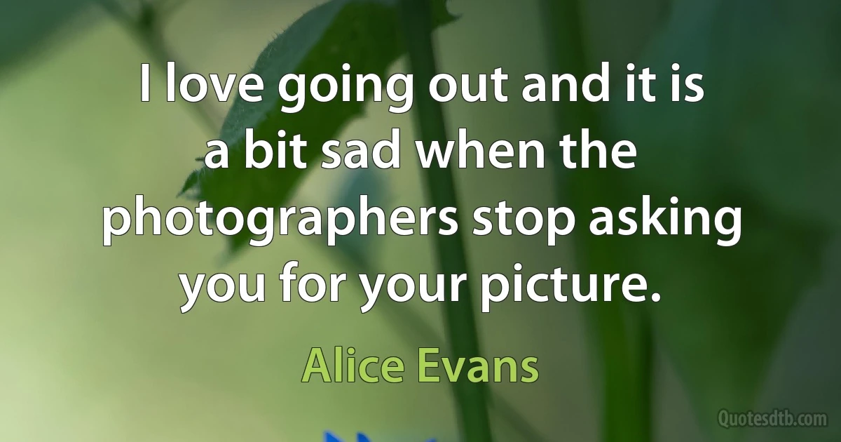 I love going out and it is a bit sad when the photographers stop asking you for your picture. (Alice Evans)