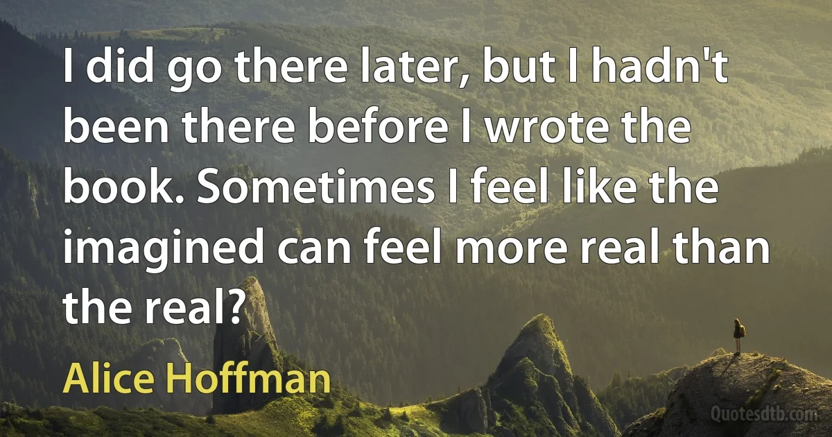 I did go there later, but I hadn't been there before I wrote the book. Sometimes I feel like the imagined can feel more real than the real? (Alice Hoffman)