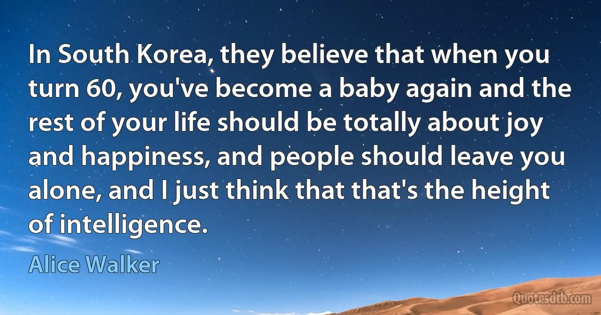 In South Korea, they believe that when you turn 60, you've become a baby again and the rest of your life should be totally about joy and happiness, and people should leave you alone, and I just think that that's the height of intelligence. (Alice Walker)