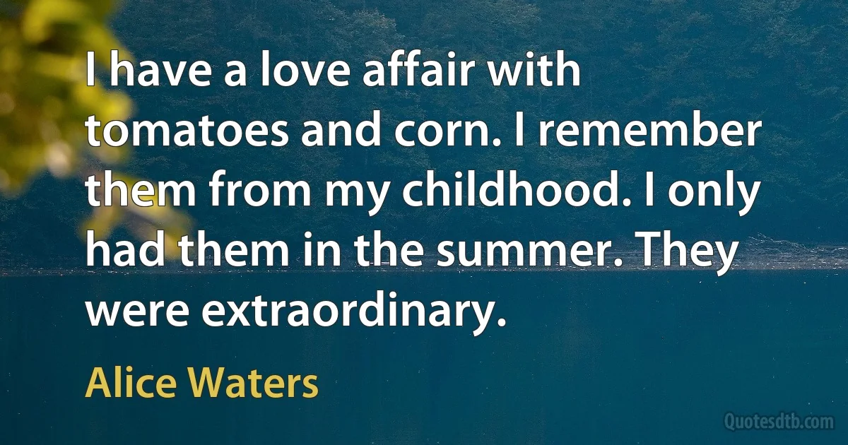 I have a love affair with tomatoes and corn. I remember them from my childhood. I only had them in the summer. They were extraordinary. (Alice Waters)