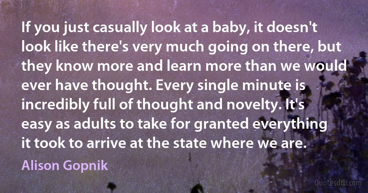 If you just casually look at a baby, it doesn't look like there's very much going on there, but they know more and learn more than we would ever have thought. Every single minute is incredibly full of thought and novelty. It's easy as adults to take for granted everything it took to arrive at the state where we are. (Alison Gopnik)