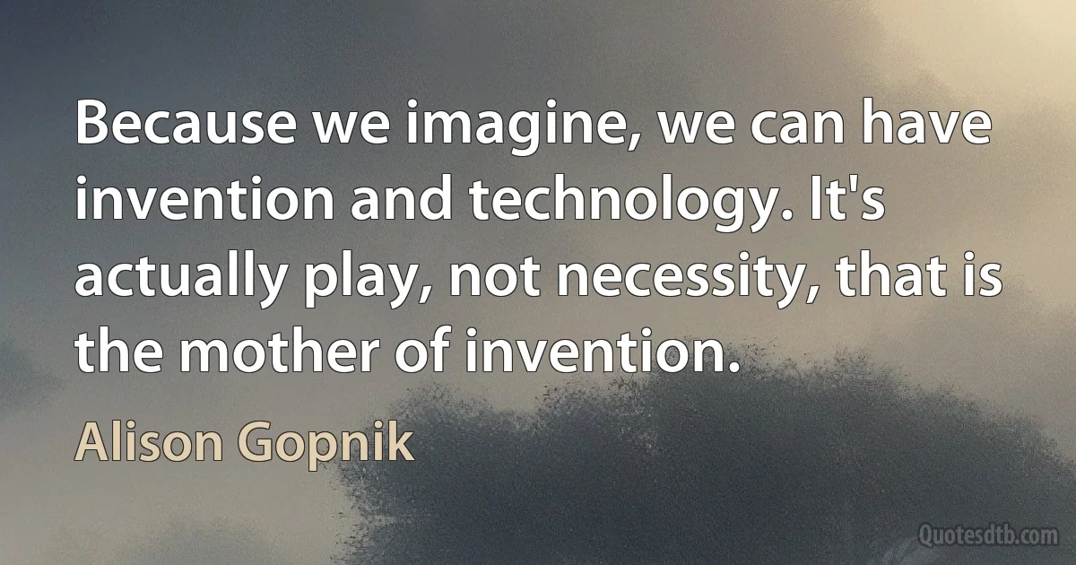 Because we imagine, we can have invention and technology. It's actually play, not necessity, that is the mother of invention. (Alison Gopnik)