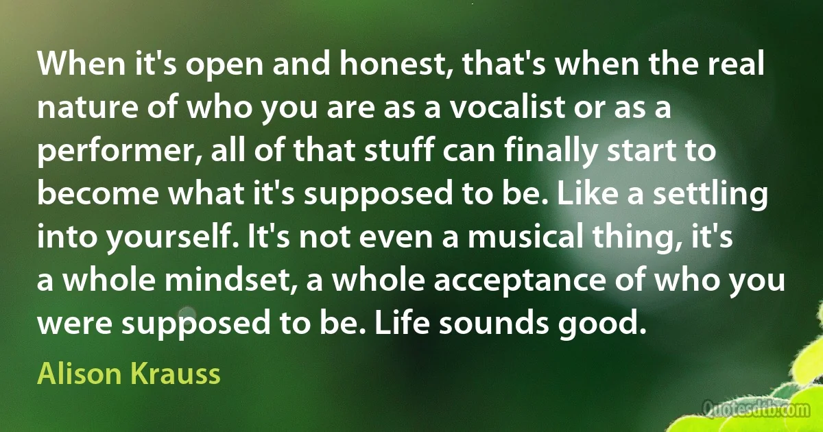 When it's open and honest, that's when the real nature of who you are as a vocalist or as a performer, all of that stuff can finally start to become what it's supposed to be. Like a settling into yourself. It's not even a musical thing, it's a whole mindset, a whole acceptance of who you were supposed to be. Life sounds good. (Alison Krauss)