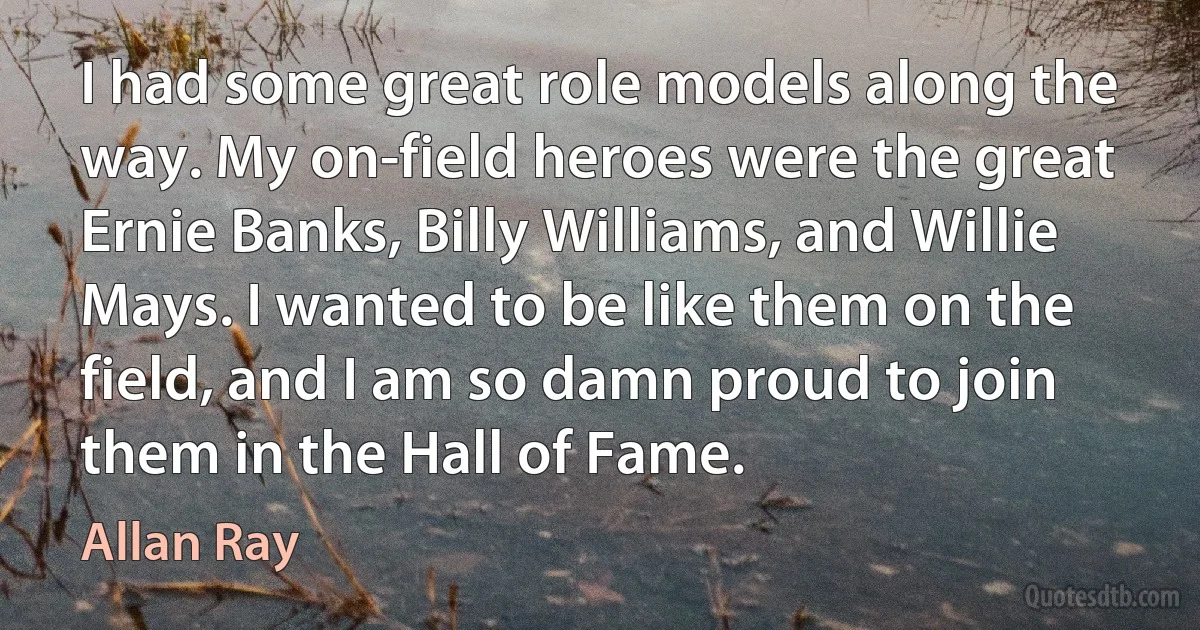 I had some great role models along the way. My on-field heroes were the great Ernie Banks, Billy Williams, and Willie Mays. I wanted to be like them on the field, and I am so damn proud to join them in the Hall of Fame. (Allan Ray)