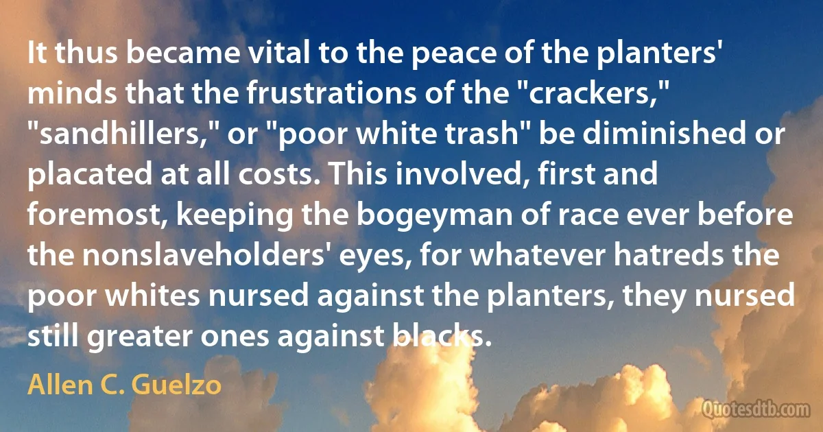 It thus became vital to the peace of the planters' minds that the frustrations of the "crackers," "sandhillers," or "poor white trash" be diminished or placated at all costs. This involved, first and foremost, keeping the bogeyman of race ever before the nonslaveholders' eyes, for whatever hatreds the poor whites nursed against the planters, they nursed still greater ones against blacks. (Allen C. Guelzo)