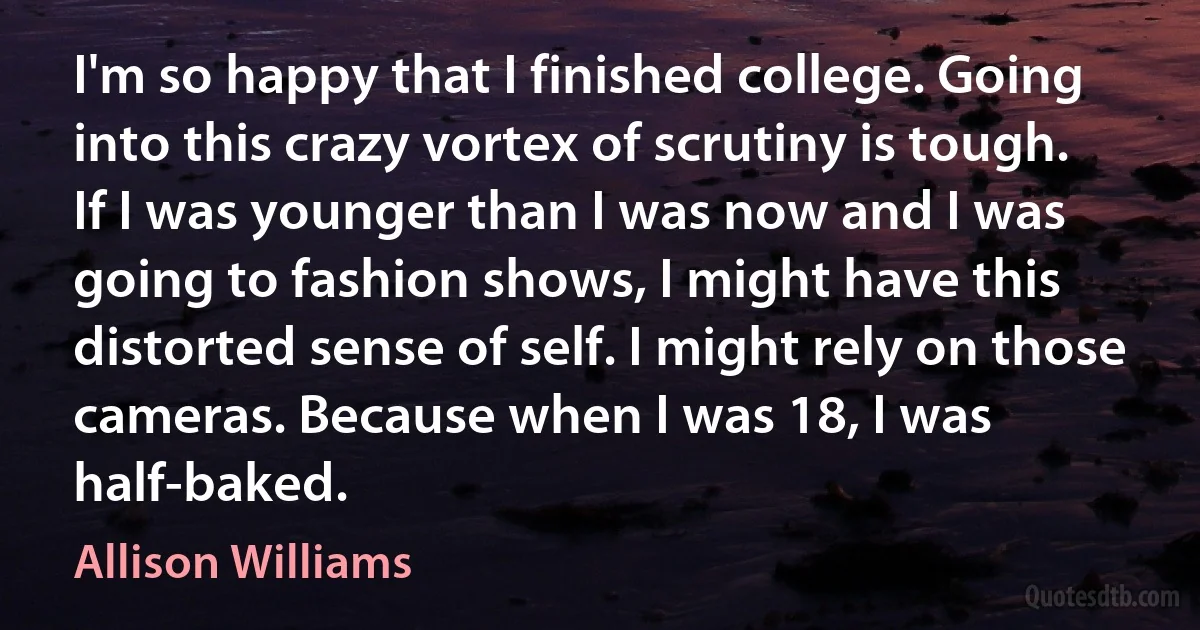 I'm so happy that I finished college. Going into this crazy vortex of scrutiny is tough. If I was younger than I was now and I was going to fashion shows, I might have this distorted sense of self. I might rely on those cameras. Because when I was 18, I was half-baked. (Allison Williams)