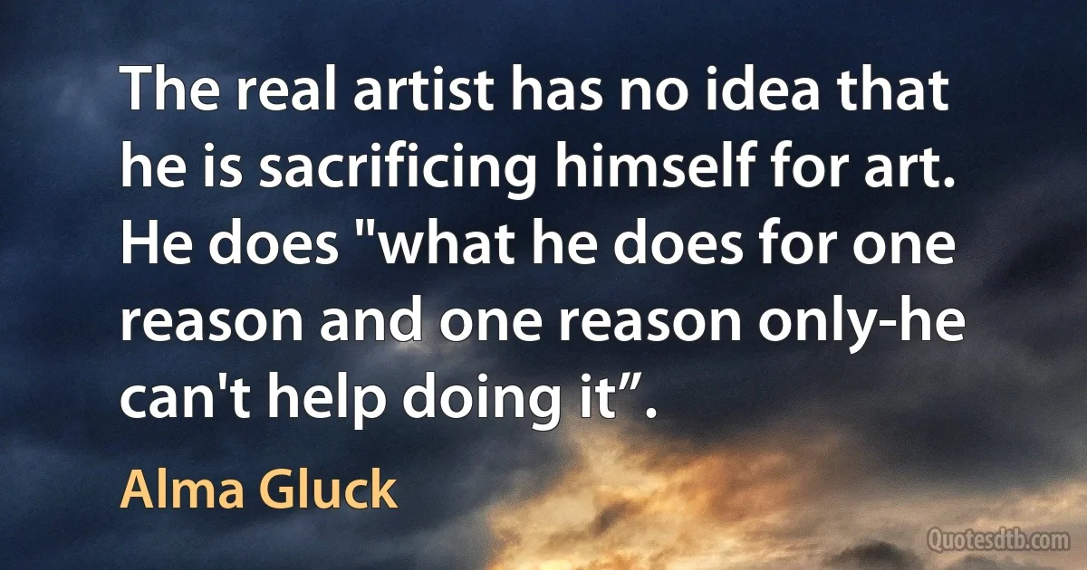 The real artist has no idea that he is sacrificing himself for art. He does "what he does for one reason and one reason only-he can't help doing it”. (Alma Gluck)