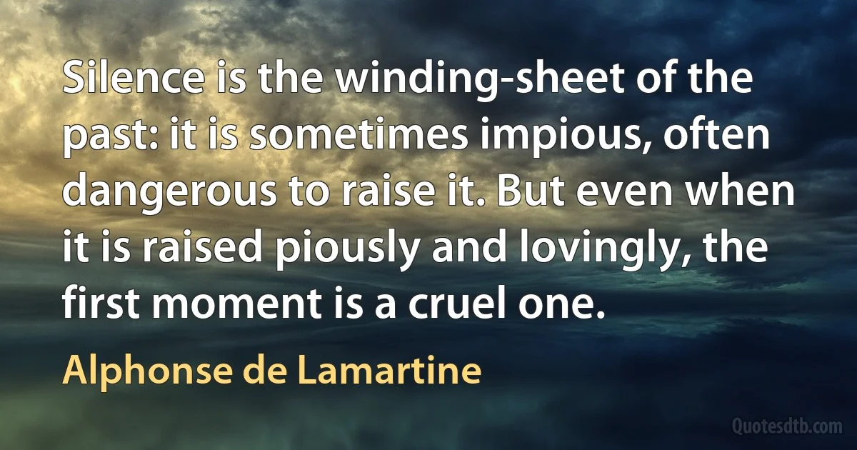 Silence is the winding-sheet of the past: it is sometimes impious, often dangerous to raise it. But even when it is raised piously and lovingly, the first moment is a cruel one. (Alphonse de Lamartine)