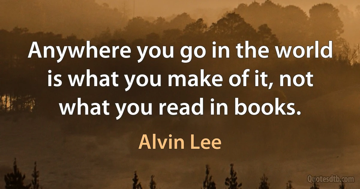 Anywhere you go in the world is what you make of it, not what you read in books. (Alvin Lee)