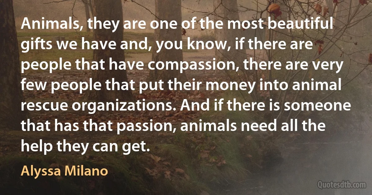 Animals, they are one of the most beautiful gifts we have and, you know, if there are people that have compassion, there are very few people that put their money into animal rescue organizations. And if there is someone that has that passion, animals need all the help they can get. (Alyssa Milano)