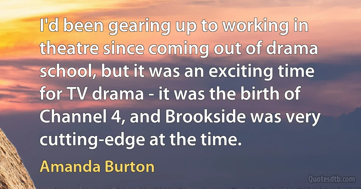 I'd been gearing up to working in theatre since coming out of drama school, but it was an exciting time for TV drama - it was the birth of Channel 4, and Brookside was very cutting-edge at the time. (Amanda Burton)