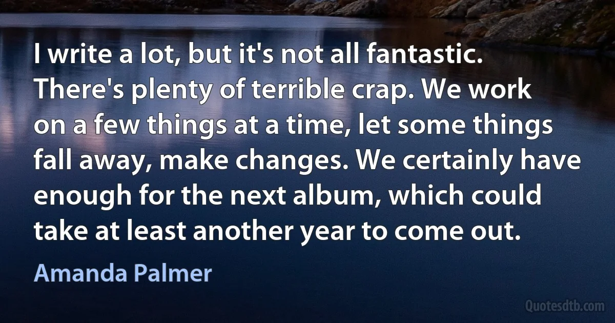 I write a lot, but it's not all fantastic. There's plenty of terrible crap. We work on a few things at a time, let some things fall away, make changes. We certainly have enough for the next album, which could take at least another year to come out. (Amanda Palmer)