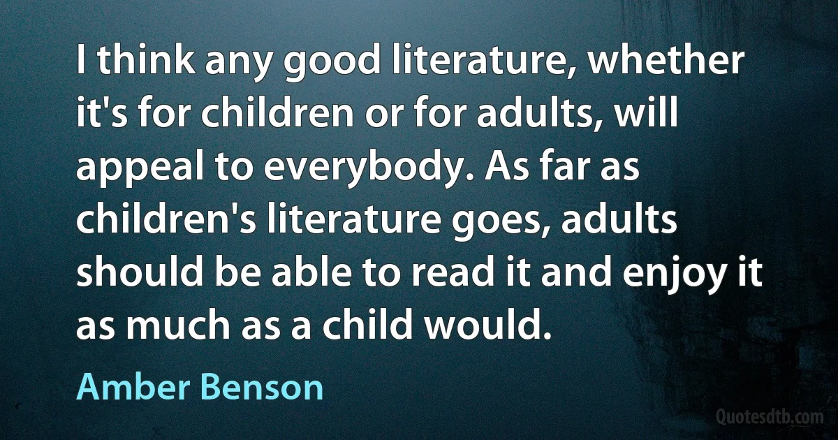 I think any good literature, whether it's for children or for adults, will appeal to everybody. As far as children's literature goes, adults should be able to read it and enjoy it as much as a child would. (Amber Benson)