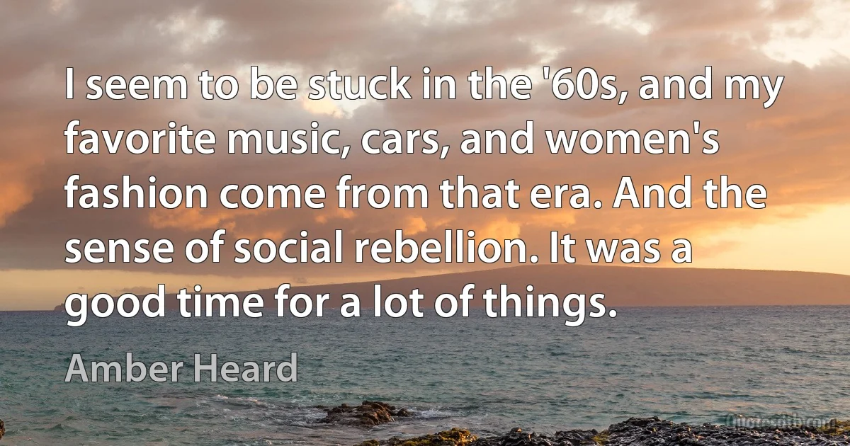 I seem to be stuck in the '60s, and my favorite music, cars, and women's fashion come from that era. And the sense of social rebellion. It was a good time for a lot of things. (Amber Heard)