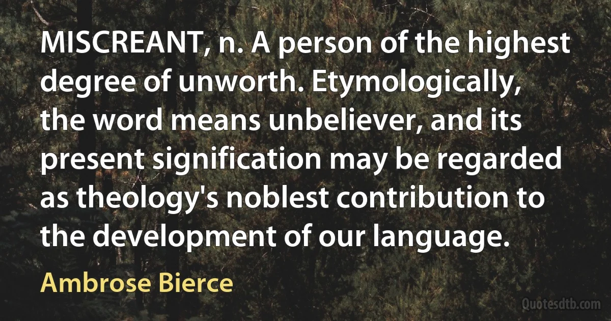 MISCREANT, n. A person of the highest degree of unworth. Etymologically, the word means unbeliever, and its present signification may be regarded as theology's noblest contribution to the development of our language. (Ambrose Bierce)