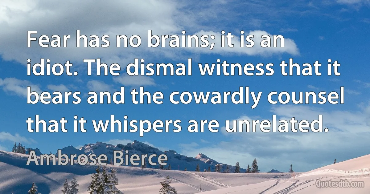 Fear has no brains; it is an idiot. The dismal witness that it bears and the cowardly counsel that it whispers are unrelated. (Ambrose Bierce)