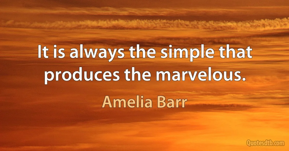 It is always the simple that produces the marvelous. (Amelia Barr)