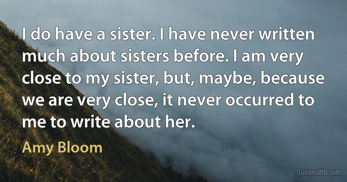 I do have a sister. I have never written much about sisters before. I am very close to my sister, but, maybe, because we are very close, it never occurred to me to write about her. (Amy Bloom)