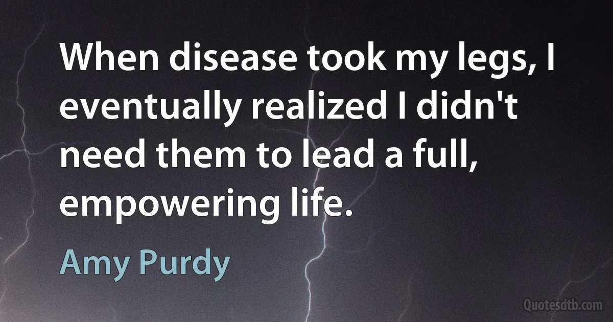 When disease took my legs, I eventually realized I didn't need them to lead a full, empowering life. (Amy Purdy)