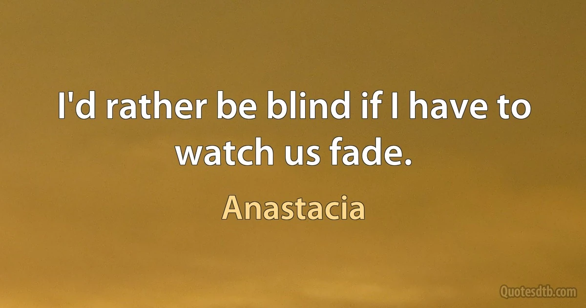 I'd rather be blind if I have to watch us fade. (Anastacia)