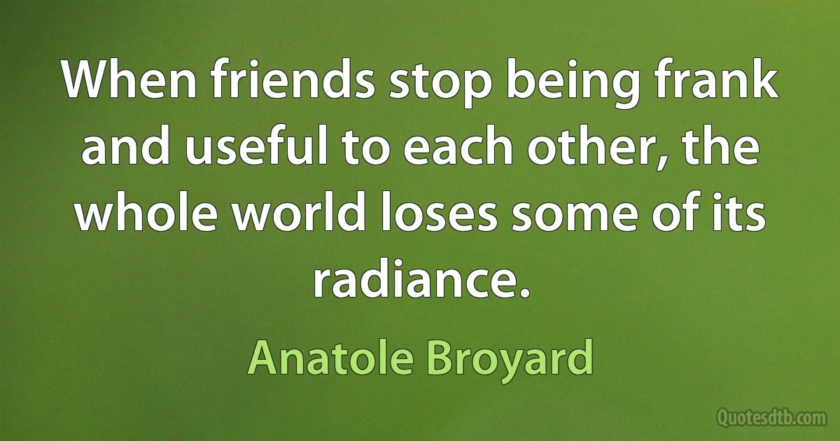 When friends stop being frank and useful to each other, the whole world loses some of its radiance. (Anatole Broyard)