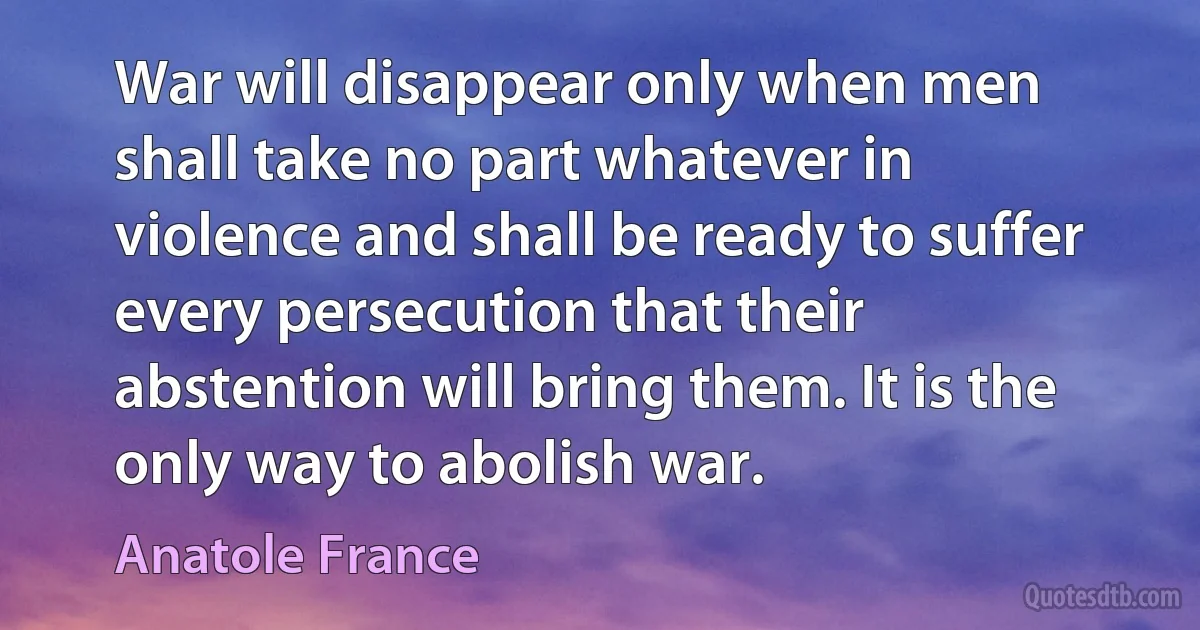 War will disappear only when men shall take no part whatever in violence and shall be ready to suffer every persecution that their abstention will bring them. It is the only way to abolish war. (Anatole France)