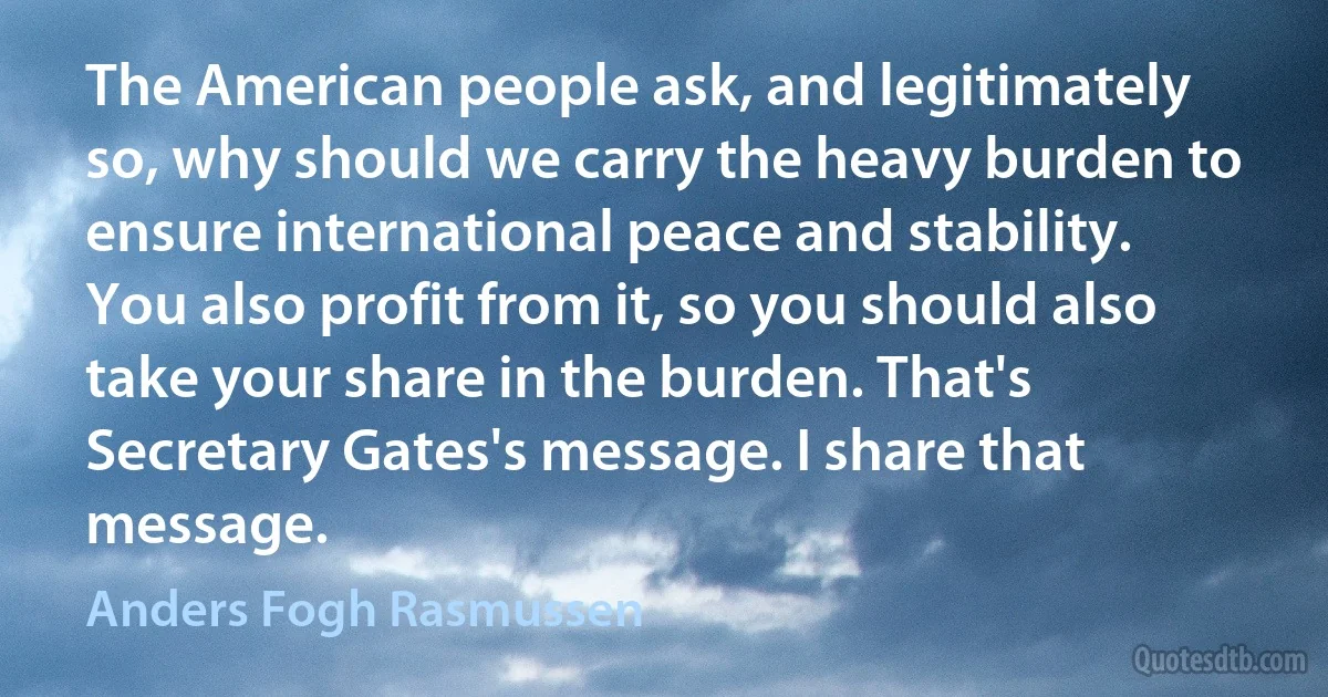 The American people ask, and legitimately so, why should we carry the heavy burden to ensure international peace and stability. You also profit from it, so you should also take your share in the burden. That's Secretary Gates's message. I share that message. (Anders Fogh Rasmussen)