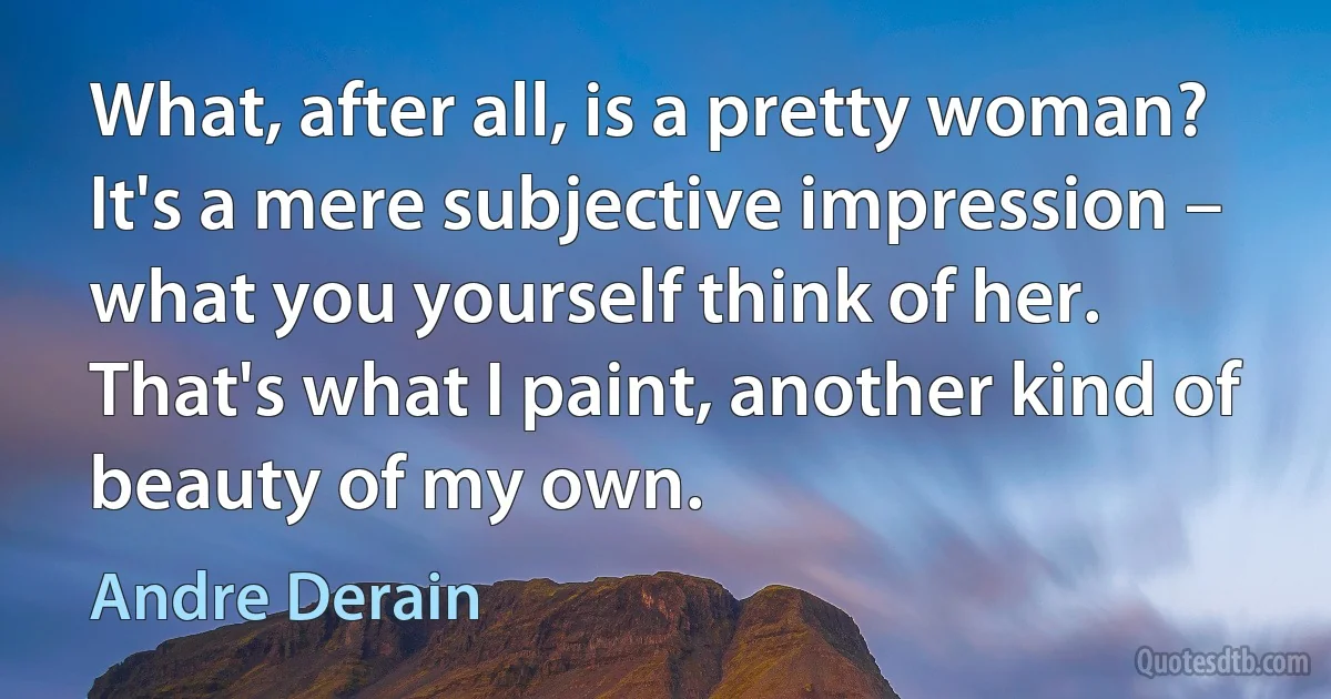 What, after all, is a pretty woman? It's a mere subjective impression – what you yourself think of her. That's what I paint, another kind of beauty of my own. (Andre Derain)