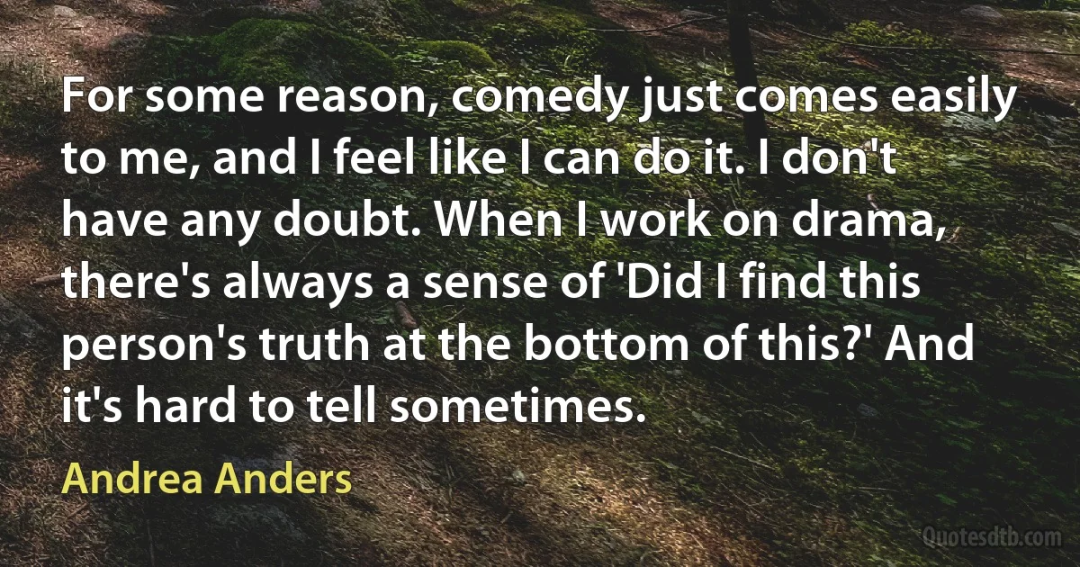 For some reason, comedy just comes easily to me, and I feel like I can do it. I don't have any doubt. When I work on drama, there's always a sense of 'Did I find this person's truth at the bottom of this?' And it's hard to tell sometimes. (Andrea Anders)