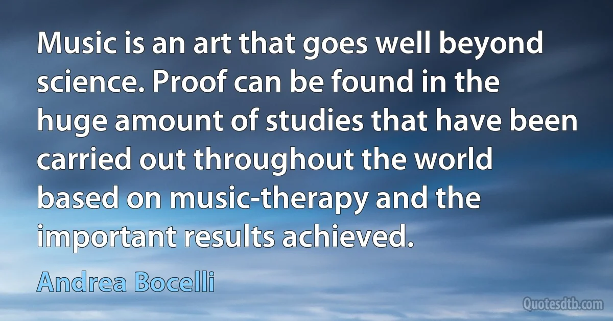 Music is an art that goes well beyond science. Proof can be found in the huge amount of studies that have been carried out throughout the world based on music-therapy and the important results achieved. (Andrea Bocelli)