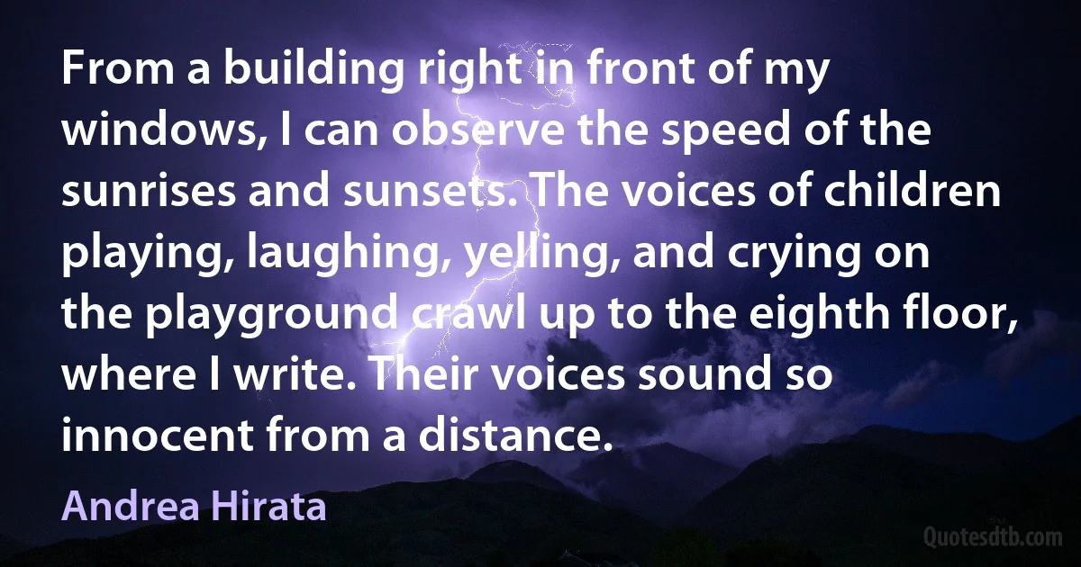 From a building right in front of my windows, I can observe the speed of the sunrises and sunsets. The voices of children playing, laughing, yelling, and crying on the playground crawl up to the eighth floor, where I write. Their voices sound so innocent from a distance. (Andrea Hirata)