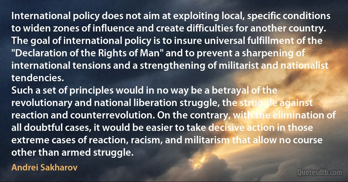 International policy does not aim at exploiting local, specific conditions to widen zones of influence and create difficulties for another country. The goal of international policy is to insure universal fulfillment of the "Declaration of the Rights of Man" and to prevent a sharpening of international tensions and a strengthening of militarist and nationalist tendencies.
Such a set of principles would in no way be a betrayal of the revolutionary and national liberation struggle, the struggle against reaction and counterrevolution. On the contrary, with the elimination of all doubtful cases, it would be easier to take decisive action in those extreme cases of reaction, racism, and militarism that allow no course other than armed struggle. (Andrei Sakharov)