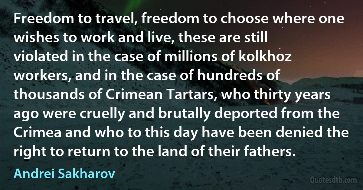 Freedom to travel, freedom to choose where one wishes to work and live, these are still violated in the case of millions of kolkhoz workers, and in the case of hundreds of thousands of Crimean Tartars, who thirty years ago were cruelly and brutally deported from the Crimea and who to this day have been denied the right to return to the land of their fathers. (Andrei Sakharov)