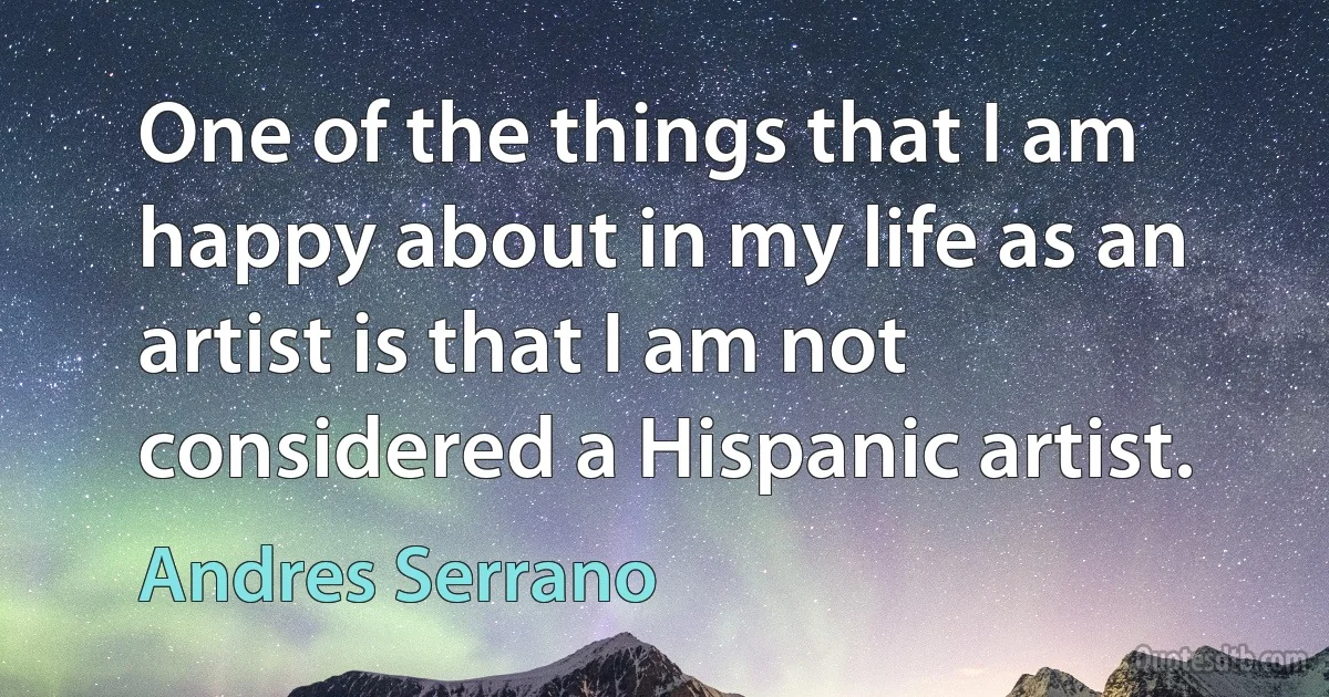 One of the things that I am happy about in my life as an artist is that I am not considered a Hispanic artist. (Andres Serrano)