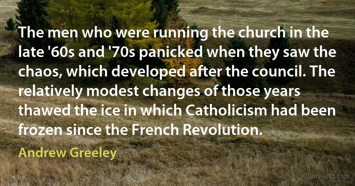 The men who were running the church in the late '60s and '70s panicked when they saw the chaos, which developed after the council. The relatively modest changes of those years thawed the ice in which Catholicism had been frozen since the French Revolution. (Andrew Greeley)