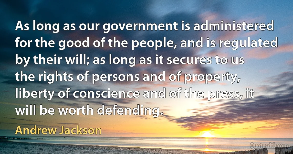 As long as our government is administered for the good of the people, and is regulated by their will; as long as it secures to us the rights of persons and of property, liberty of conscience and of the press, it will be worth defending. (Andrew Jackson)